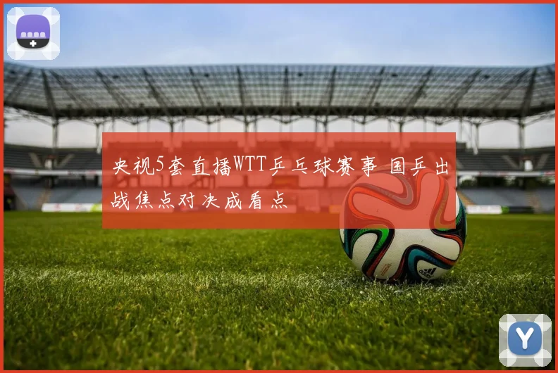 央视5套直播WTT乒乓球赛事 国乒出战焦点对决成看点