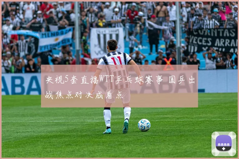 央视5套直播WTT乒乓球赛事 国乒出战焦点对决成看点