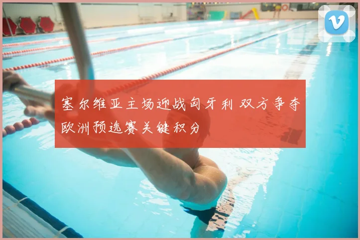 塞尔维亚主场迎战匈牙利 双方争夺欧洲预选赛关键积分