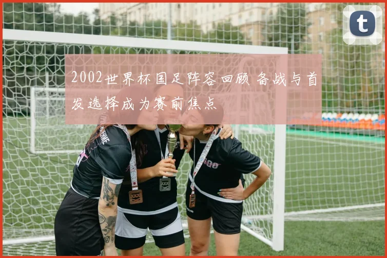 2002世界杯国足阵容回顾 备战与首发选择成为赛前焦点