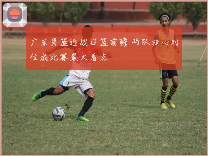 广东男篮迎战辽篮前瞻 两队核心对位成比赛最大看点