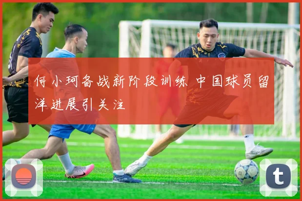 何小珂备战新阶段训练 中国球员留洋进展引关注