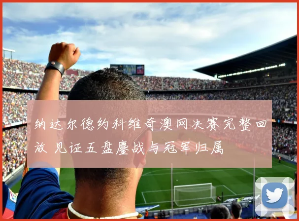 纳达尔德约科维奇澳网决赛完整回放 见证五盘鏖战与冠军归属