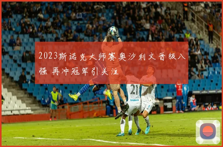2023斯诺克大师赛奥沙利文晋级八强 再冲冠军引关注