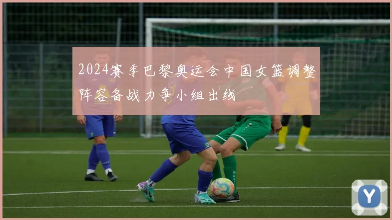 2024赛季巴黎奥运会中国女篮调整阵容备战力争小组出线