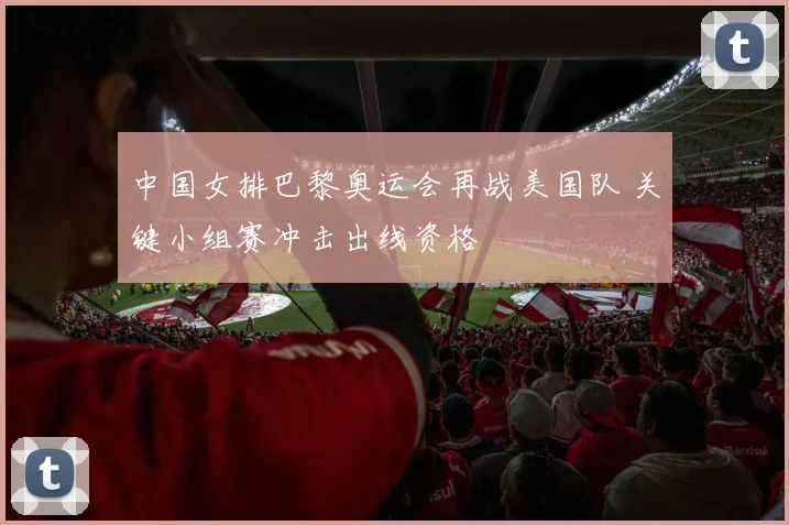 中国女排巴黎奥运会再战美国队 关键小组赛冲击出线资格