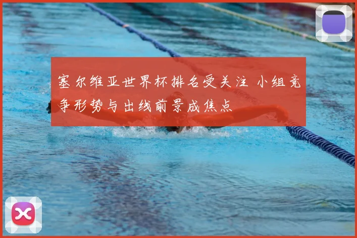 塞尔维亚世界杯排名受关注 小组竞争形势与出线前景成焦点