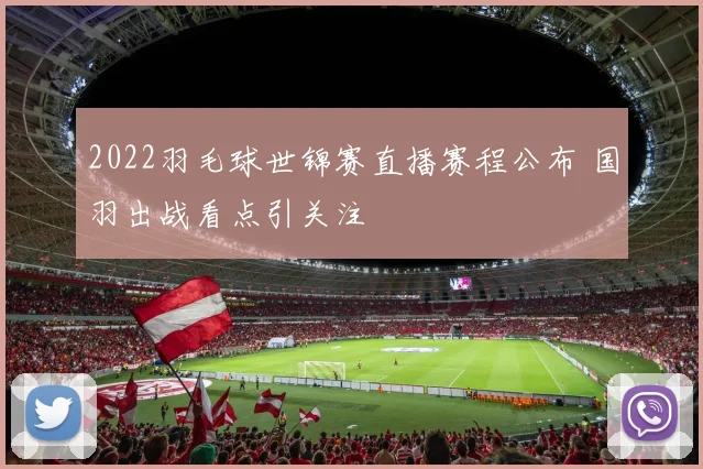 2022羽毛球世锦赛直播赛程公布 国羽出战看点引关注