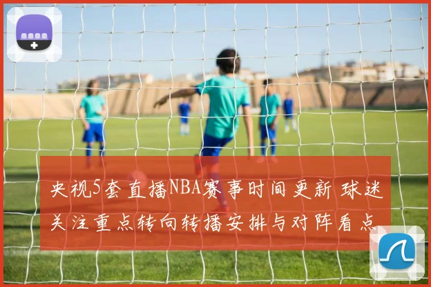 央视5套直播NBA赛事时间更新 球迷关注重点转向转播安排与对阵看点