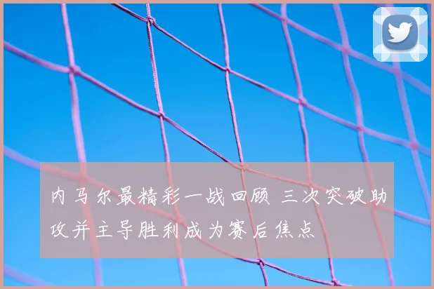 内马尔最精彩一战回顾 三次突破助攻并主导胜利成为赛后焦点