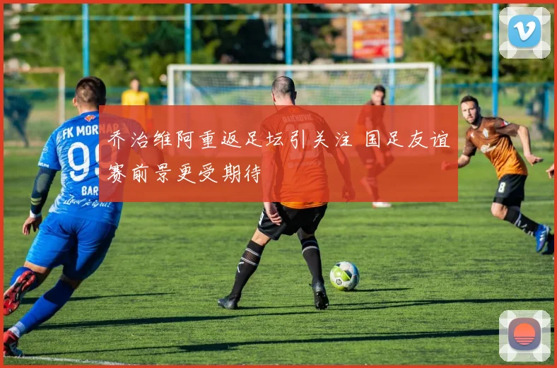 乔治维阿重返足坛引关注 国足友谊赛前景更受期待