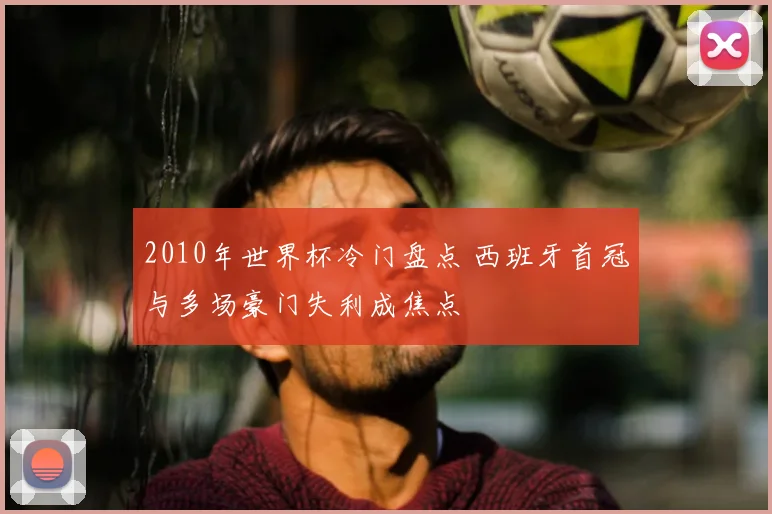 2010年世界杯冷门盘点 西班牙首冠与多场豪门失利成焦点