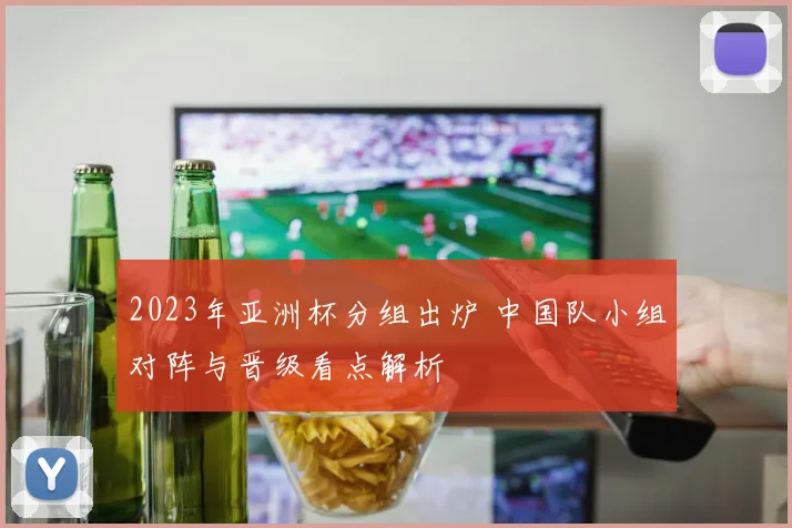 2023年亚洲杯分组出炉 中国队小组对阵与晋级看点解析