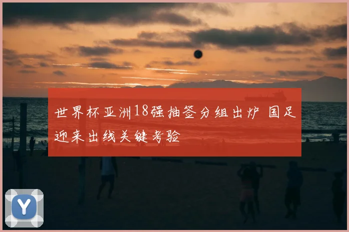 世界杯亚洲18强抽签分组出炉 国足迎来出线关键考验