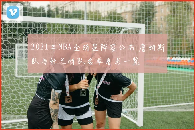 2021年NBA全明星阵容公布 詹姆斯队与杜兰特队名单看点一览
