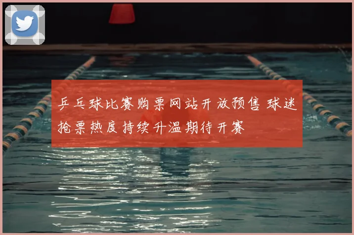 乒乓球比赛购票网站开放预售 球迷抢票热度持续升温期待开赛