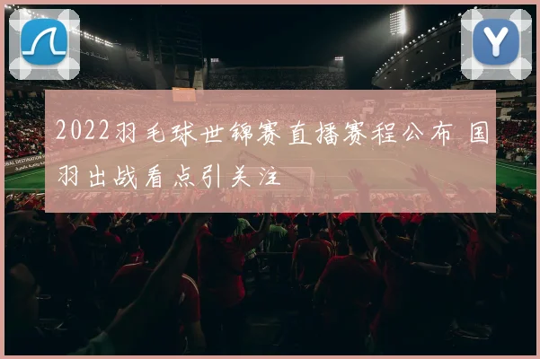 2022羽毛球世锦赛直播赛程公布 国羽出战看点引关注