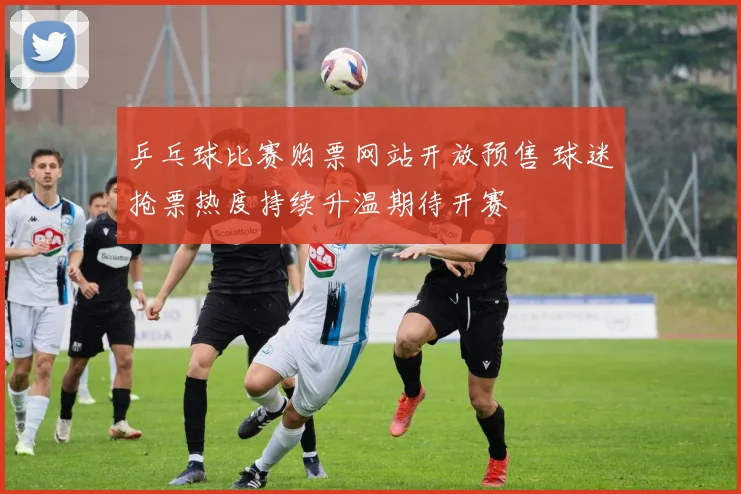 乒乓球比赛购票网站开放预售 球迷抢票热度持续升温期待开赛