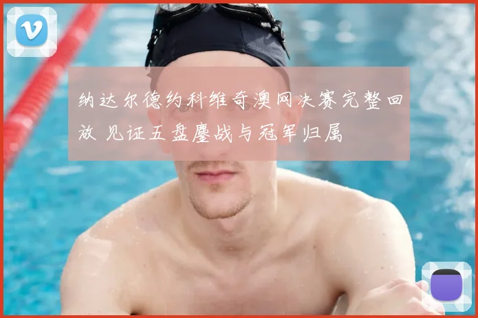 纳达尔德约科维奇澳网决赛完整回放 见证五盘鏖战与冠军归属