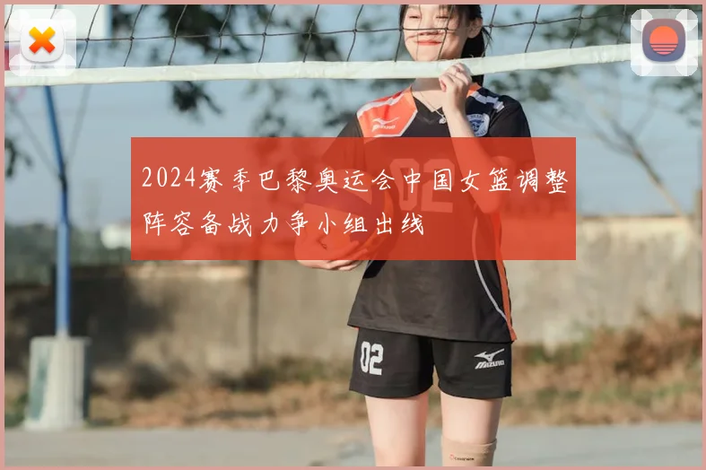 2024赛季巴黎奥运会中国女篮调整阵容备战力争小组出线