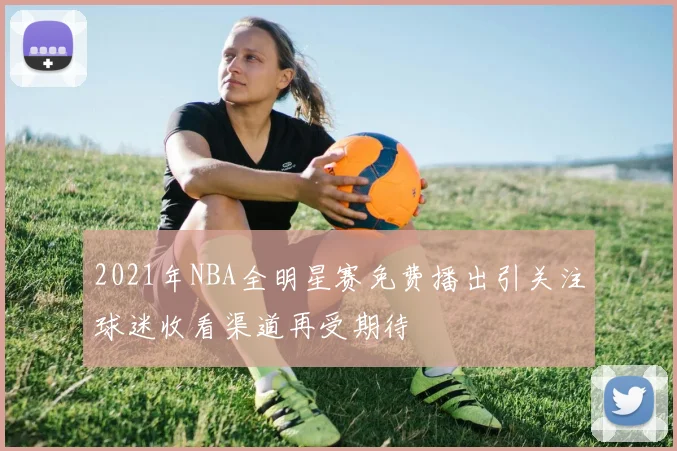 2021年NBA全明星赛免费播出引关注球迷收看渠道再受期待