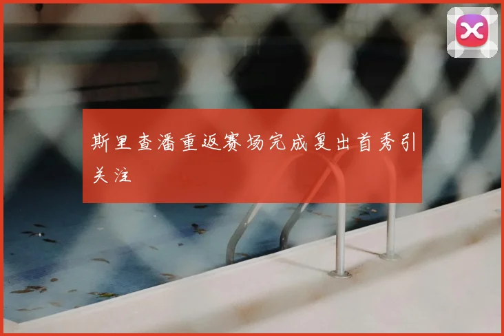 斯里查潘重返赛场完成复出首秀引关注