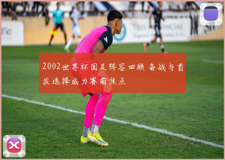 2002世界杯国足阵容回顾 备战与首发选择成为赛前焦点