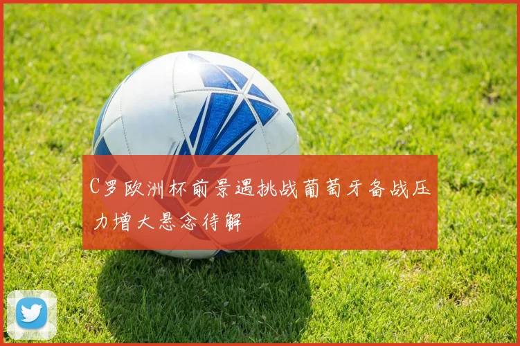 C罗欧洲杯前景遇挑战葡萄牙备战压力增大悬念待解