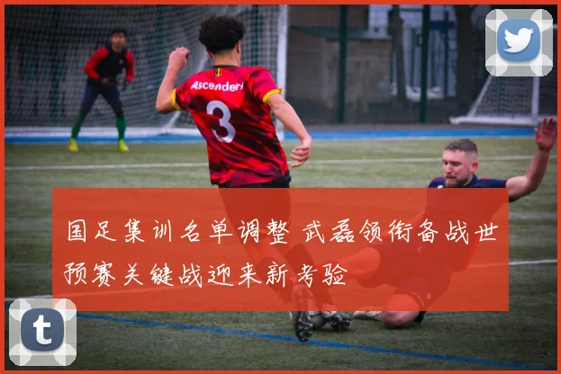 国足集训名单调整 武磊领衔备战世预赛关键战迎来新考验