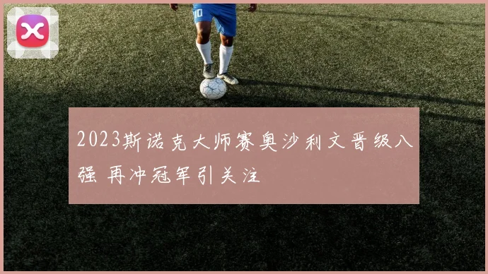 2023斯诺克大师赛奥沙利文晋级八强 再冲冠军引关注