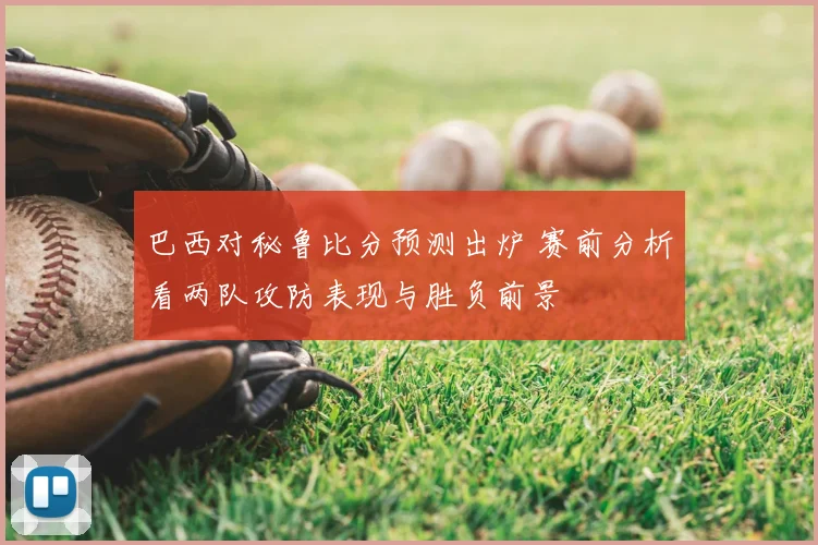 巴西对秘鲁比分预测出炉 赛前分析看两队攻防表现与胜负前景