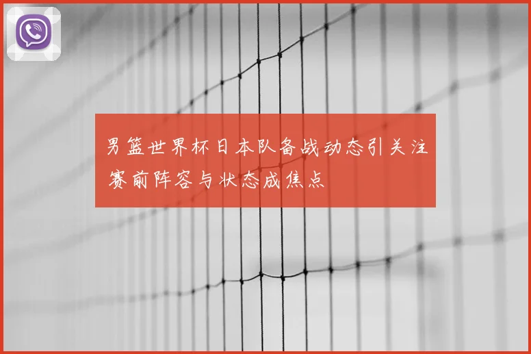 男篮世界杯日本队备战动态引关注 赛前阵容与状态成焦点