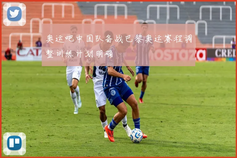 奥运吧中国队备战巴黎奥运赛程调整训练计划明确