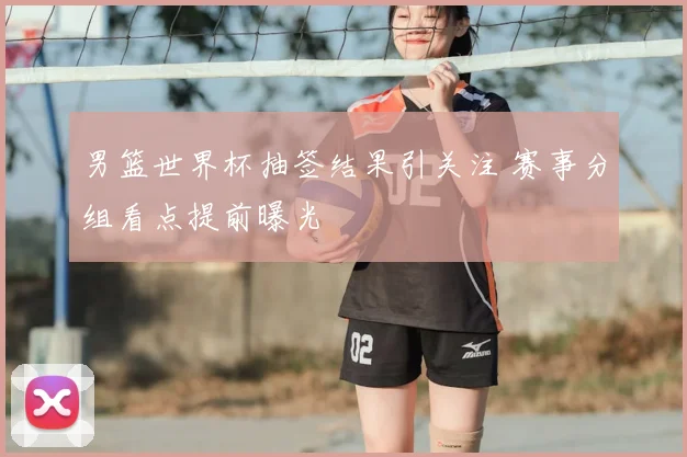 男篮世界杯抽签结果引关注 赛事分组看点提前曝光
