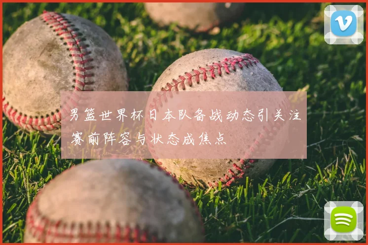男篮世界杯日本队备战动态引关注 赛前阵容与状态成焦点