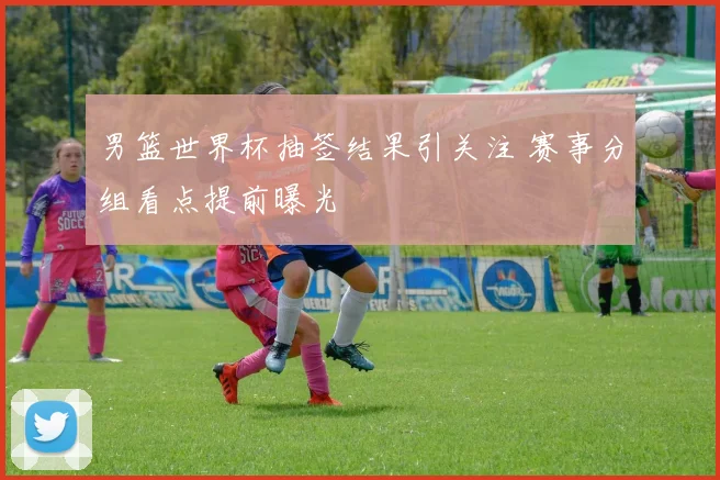 男篮世界杯抽签结果引关注 赛事分组看点提前曝光