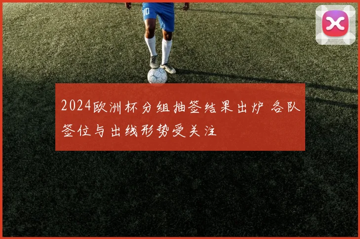 2024欧洲杯分组抽签结果出炉 各队签位与出线形势受关注